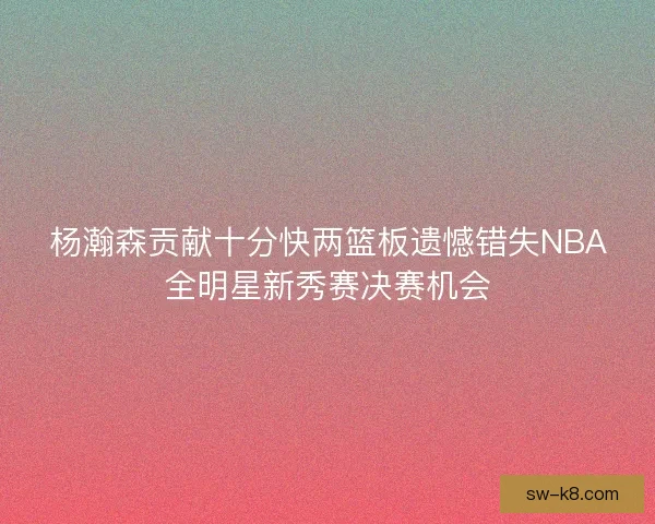 杨瀚森贡献十分快两篮板遗憾错失NBA全明星新秀赛决赛机会