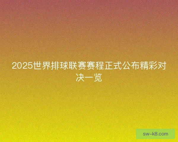 2025世界排球联赛赛程正式公布精彩对决一览