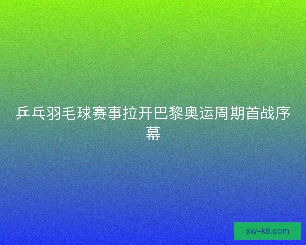 乒乓羽毛球赛事拉开巴黎奥运周期首战序幕