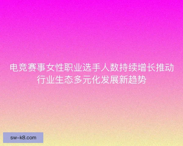 电竞赛事女性职业选手人数持续增长推动行业生态多元化发展新趋势