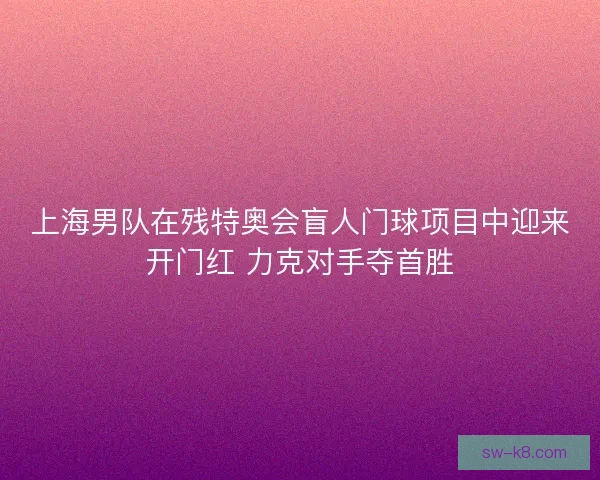 上海男队在残特奥会盲人门球项目中迎来开门红 力克对手夺首胜