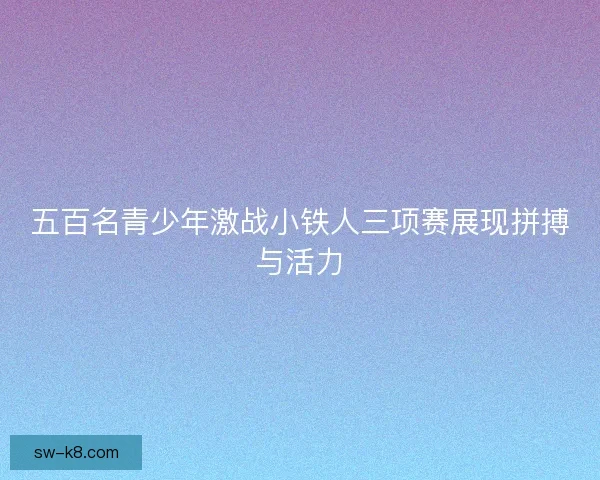 五百名青少年激战小铁人三项赛展现拼搏与活力