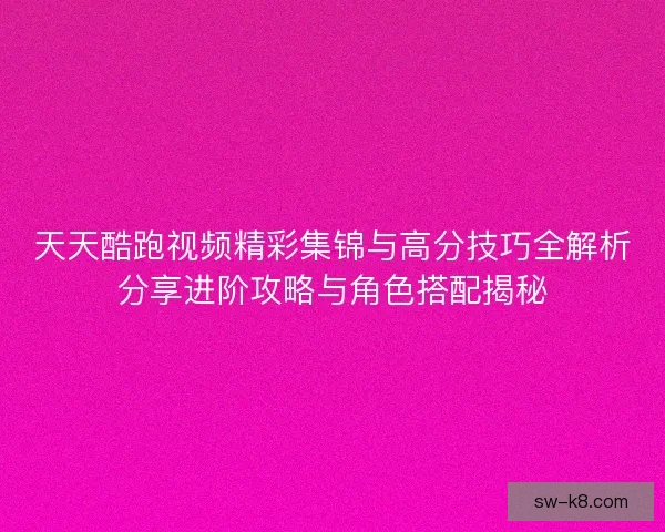 天天酷跑视频精彩集锦与高分技巧全解析分享进阶攻略与角色搭配揭秘