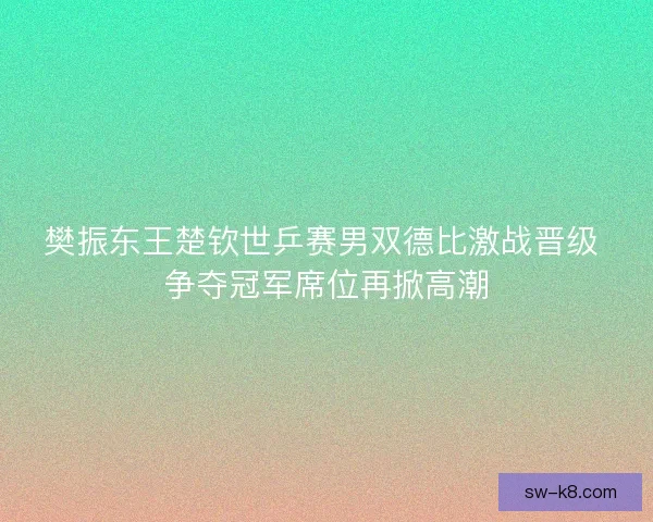 樊振东王楚钦世乒赛男双德比激战晋级 争夺冠军席位再掀高潮 樊振东王楚钦世乒赛男双德比激战晋级 争夺冠军席位再掀高潮