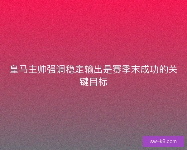 皇马主帅强调稳定输出是赛季末成功的关键目标