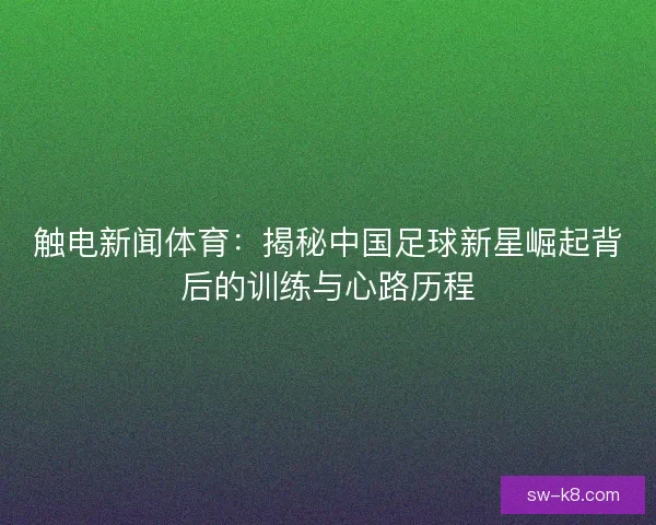 触电新闻体育:揭秘中国足球新星崛起背后的训练与心路历程 触电新闻体育:揭秘中国足球新星崛起背后的训练与心路历程