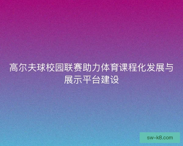 高尔夫球校园联赛助力体育课程化发展与展示平台建设 高尔夫球校园联赛助力体育课程化发展与展示平台建设