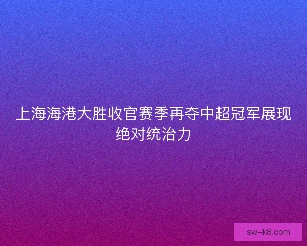 上海海港大胜收官赛季再夺中超冠军展现绝对统治力 上海海港大胜收官赛季再夺中超冠军展现绝对统治力