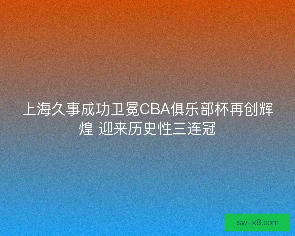 上海久事成功卫冕CBA俱乐部杯再创辉煌 迎来历史性三连冠 上海久事成功卫冕CBA俱乐部杯再创辉煌 迎来历史性三连冠