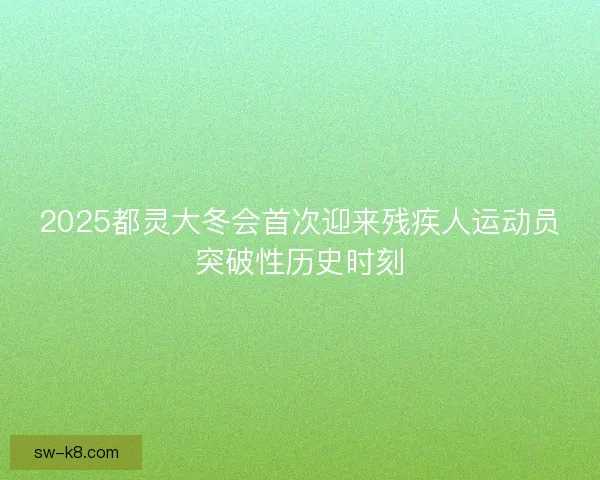 2025都灵大冬会首次迎来残疾人运动员突破性历史时刻 2025都灵大冬会首次迎来残疾人运动员突破性历史时刻