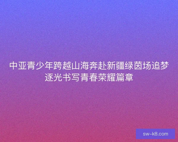 中亚青少年跨越山海奔赴新疆绿茵场追梦逐光书写青春荣耀篇章