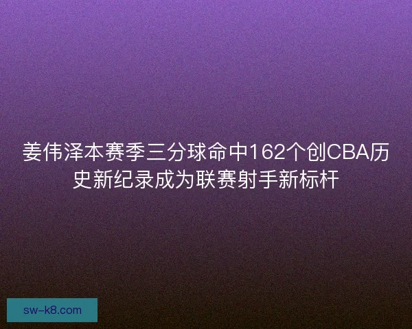 姜伟泽本赛季三分球命中162个创CBA历史新纪录成为联赛射手新标杆