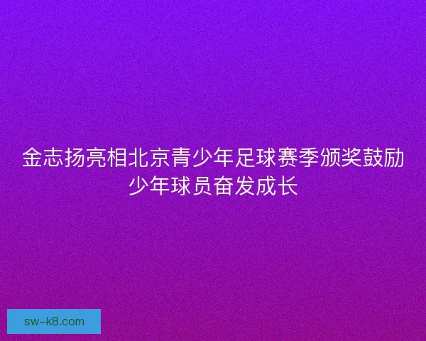 金志扬亮相北京青少年足球赛季颁奖鼓励少年球员奋发成长
