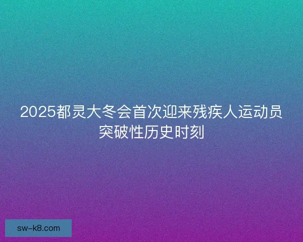 2025都灵大冬会首次迎来残疾人运动员突破性历史时刻