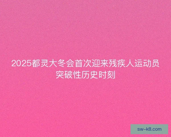 2025都灵大冬会首次迎来残疾人运动员突破性历史时刻