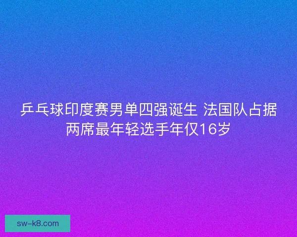 乒乓球印度赛男单四强诞生 法国队占据两席最年轻选手年仅16岁