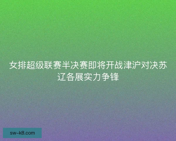 女排超级联赛半决赛即将开战津沪对决苏辽各展实力争锋 女排超级联赛半决赛即将开战津沪对决苏辽各展实力争锋